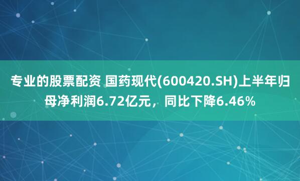专业的股票配资 国药现代(600420.SH)上半年归母净利润6.72亿元，同比下降6.46%