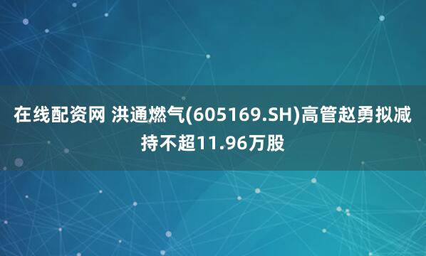 在线配资网 洪通燃气(605169.SH)高管赵勇拟减持不超11.96万股