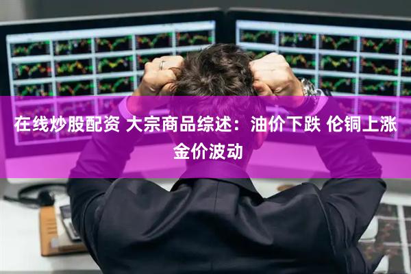 在线炒股配资 大宗商品综述：油价下跌 伦铜上涨 金价波动