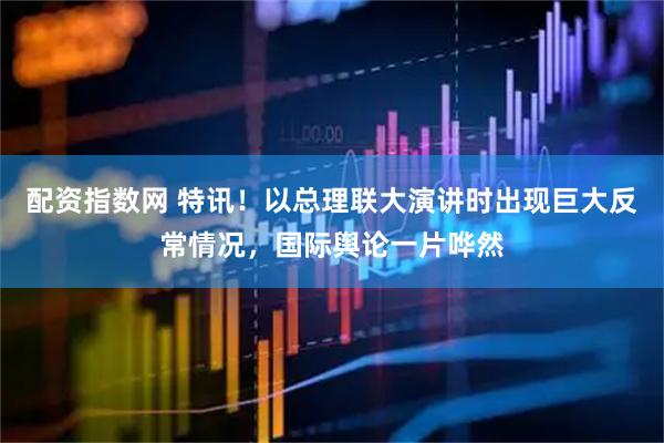配资指数网 特讯！以总理联大演讲时出现巨大反常情况，国际舆论一片哗然