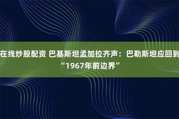 在线炒股配资 巴基斯坦孟加拉齐声：巴勒斯坦应回到“1967年前边界”
