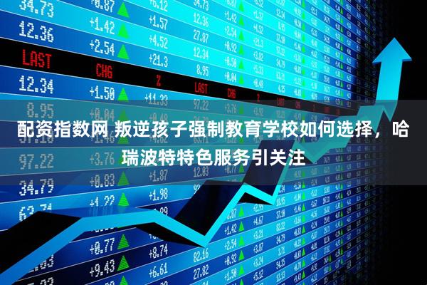 配资指数网 叛逆孩子强制教育学校如何选择，哈瑞波特特色服务引关注