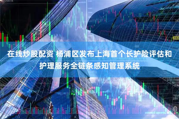 在线炒股配资 杨浦区发布上海首个长护险评估和护理服务全链条感知管理系统