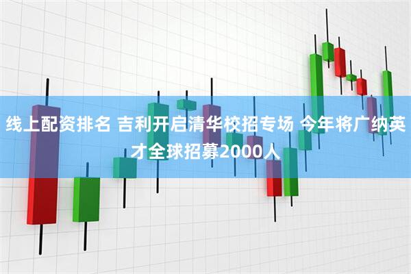 线上配资排名 吉利开启清华校招专场 今年将广纳英才全球招募2000人