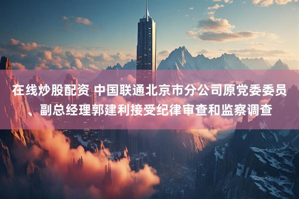 在线炒股配资 中国联通北京市分公司原党委委员、副总经理郭建利接受纪律审查和监察调查