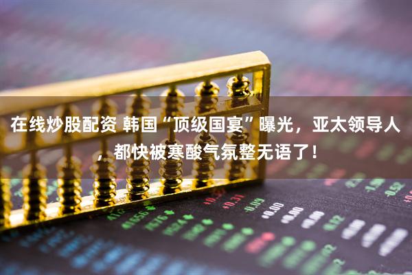 在线炒股配资 韩国“顶级国宴”曝光，亚太领导人，都快被寒酸气氛整无语了！
