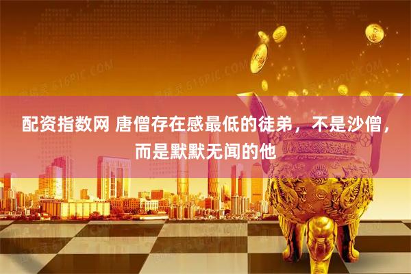 配资指数网 唐僧存在感最低的徒弟，不是沙僧，而是默默无闻的他