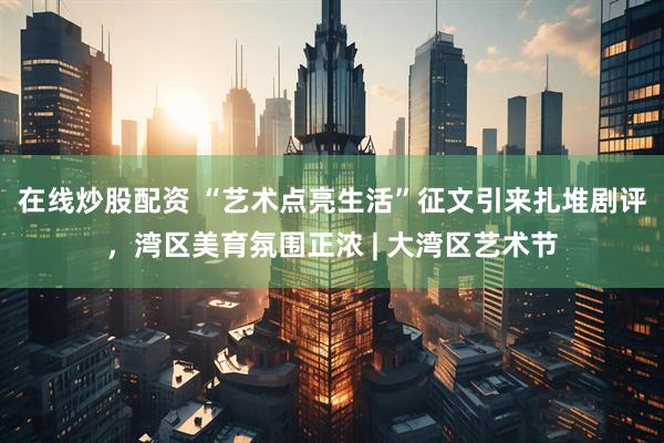 在线炒股配资 “艺术点亮生活”征文引来扎堆剧评，湾区美育氛围正浓 | 大湾区艺术节