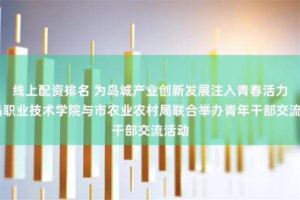 线上配资排名 为岛城产业创新发展注入青春活力 青岛职业技术学院与市农业农村局联合举办青年干部交流活动
