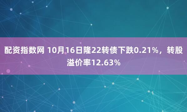配资指数网 10月16日隆22转债下跌0.21%，转股溢价率12.63%