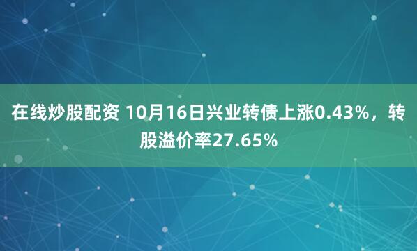 在线炒股配资 10月16日兴业转债上涨0.43%，转股溢价率27.65%