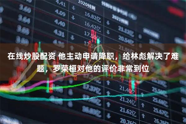 在线炒股配资 他主动申请降职，给林彪解决了难题，罗荣桓对他的评价非常到位