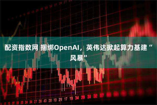 配资指数网 捆绑OpenAI，英伟达掀起算力基建“风暴”