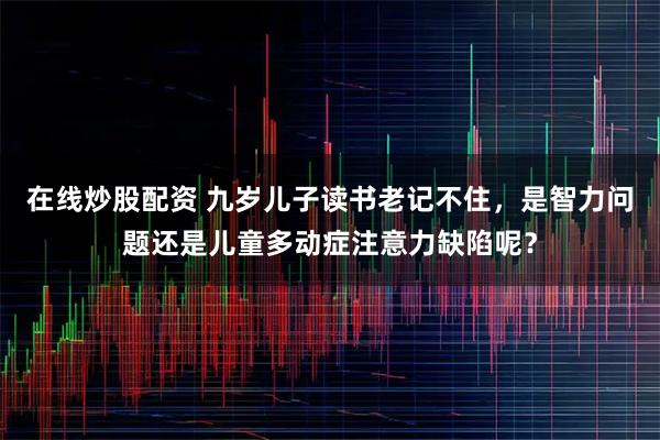 在线炒股配资 九岁儿子读书老记不住，是智力问题还是儿童多动症注意力缺陷呢？