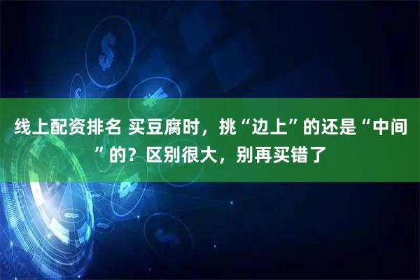 线上配资排名 买豆腐时，挑“边上”的还是“中间”的？区别很大，别再买错了