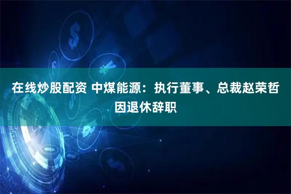 在线炒股配资 中煤能源：执行董事、总裁赵荣哲因退休辞职
