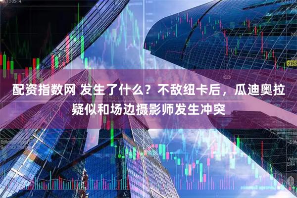 配资指数网 发生了什么？不敌纽卡后，瓜迪奥拉疑似和场边摄影师发生冲突