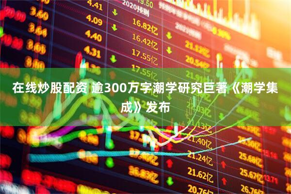 在线炒股配资 逾300万字潮学研究巨著《潮学集成》发布
