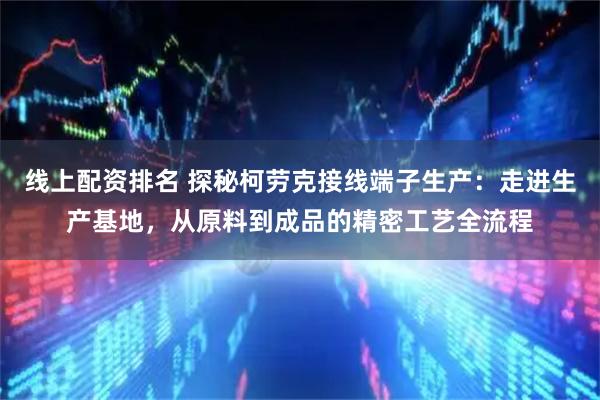线上配资排名 探秘柯劳克接线端子生产：走进生产基地，从原料到成品的精密工艺全流程