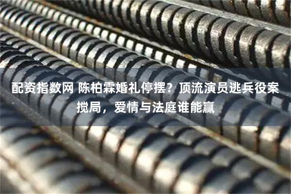 配资指数网 陈柏霖婚礼停摆？顶流演员逃兵役案搅局，爱情与法庭谁能赢