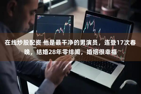在线炒股配资 他是最干净的男演员，连登17次春晚，结婚28年零绯闻，婚姻很幸福