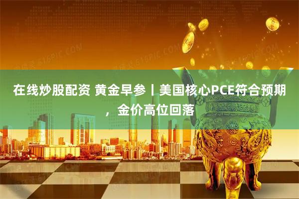 在线炒股配资 黄金早参丨美国核心PCE符合预期，金价高位回落