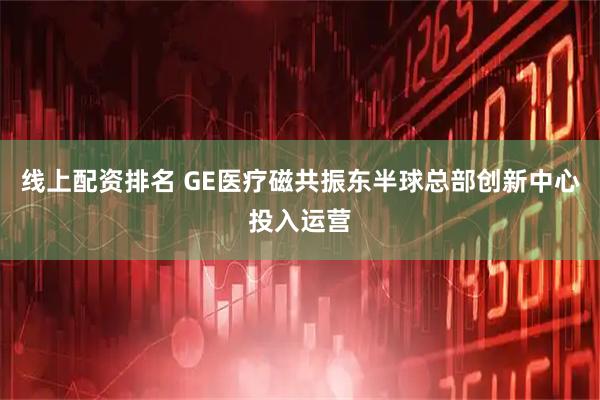 线上配资排名 GE医疗磁共振东半球总部创新中心投入运营
