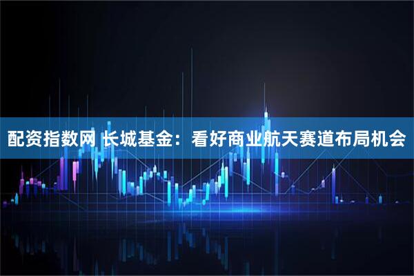 配资指数网 长城基金：看好商业航天赛道布局机会