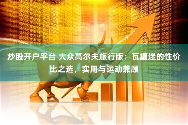 炒股开户平台 大众高尔夫旅行版：瓦罐迷的性价比之选，实用与运动兼顾