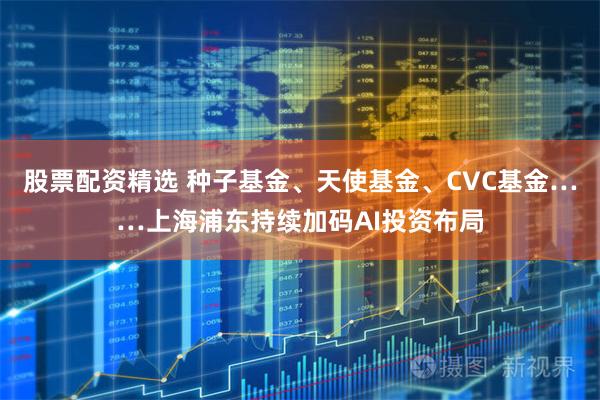 股票配资精选 种子基金、天使基金、CVC基金……上海浦东持续加码AI投资布局