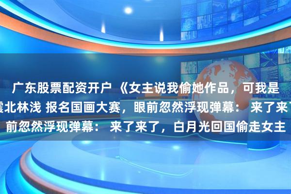 广东股票配资开户 《女主说我偷她作品，可我是倒数第一啊》顾湘周震北林浅 报名国画大赛，眼前忽然浮现弹幕： 来了来了，白月光回国偷走女主