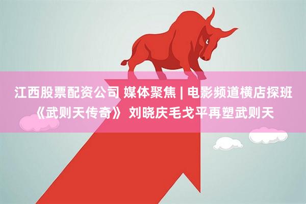 江西股票配资公司 媒体聚焦 | 电影频道横店探班《武则天传奇》 刘晓庆毛戈平再塑武则天