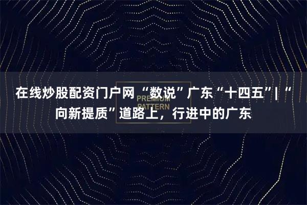 在线炒股配资门户网 “数说”广东“十四五”| “向新提质”道路上，行进中的广东