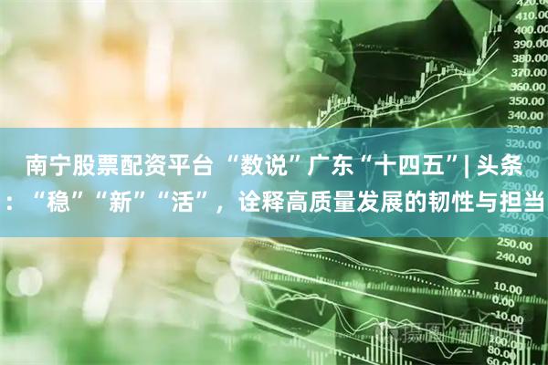 南宁股票配资平台 “数说”广东“十四五”| 头条：“稳”“新”“活”，诠释高质量发展的韧性与担当