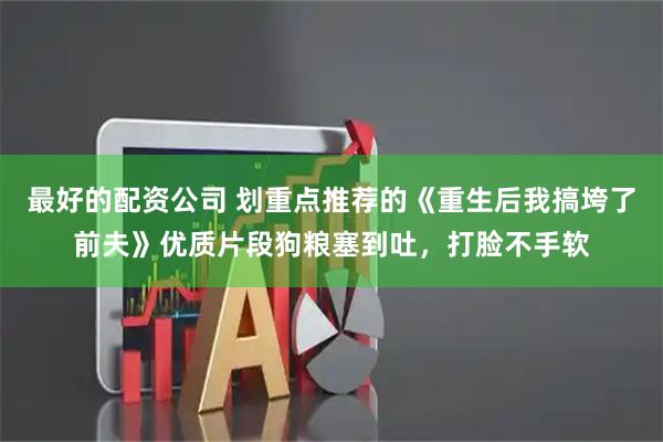 最好的配资公司 划重点推荐的《重生后我搞垮了前夫》优质片段狗粮塞到吐，打脸不手软