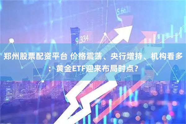 郑州股票配资平台 价格震荡、央行增持、机构看多：黄金ETF迎来布局时点？