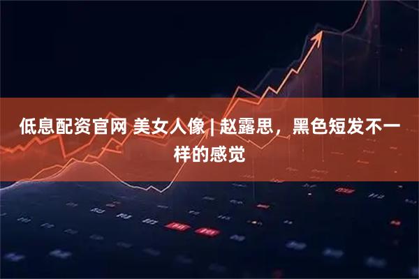 低息配资官网 美女人像 | 赵露思，黑色短发不一样的感觉