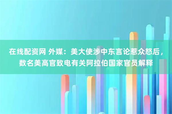 在线配资网 外媒：美大使涉中东言论惹众怒后，数名美高官致电有关阿拉伯国家官员解释