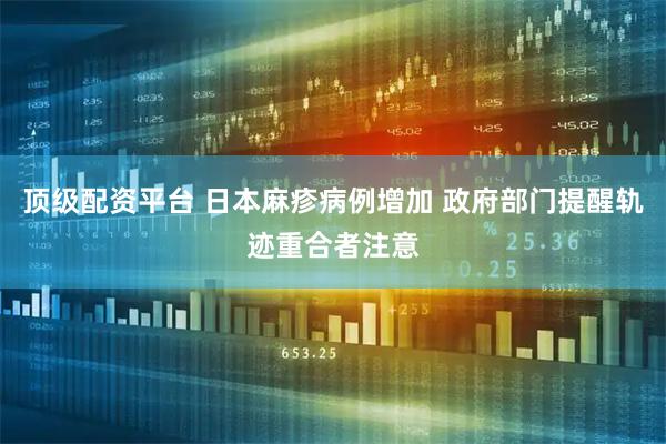 顶级配资平台 日本麻疹病例增加 政府部门提醒轨迹重合者注意