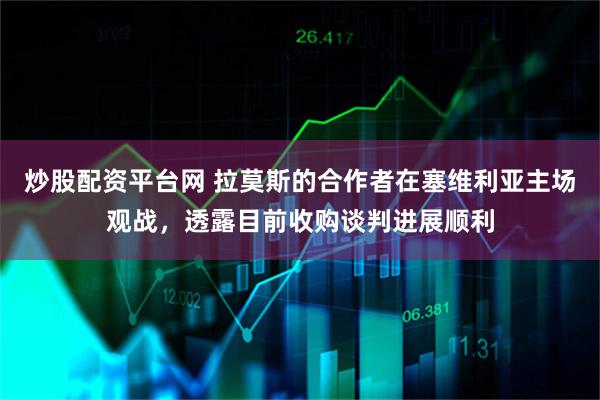 炒股配资平台网 拉莫斯的合作者在塞维利亚主场观战，透露目前收购谈判进展顺利