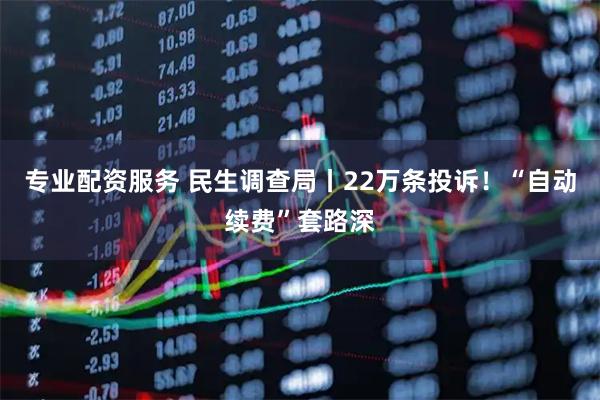专业配资服务 民生调查局丨22万条投诉！“自动续费”套路深