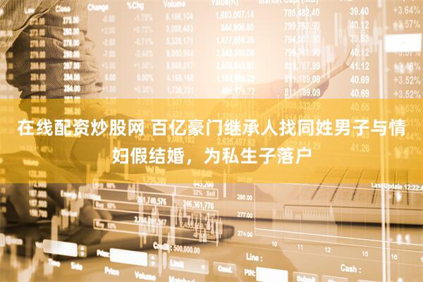 在线配资炒股网 百亿豪门继承人找同姓男子与情妇假结婚，为私生子落户