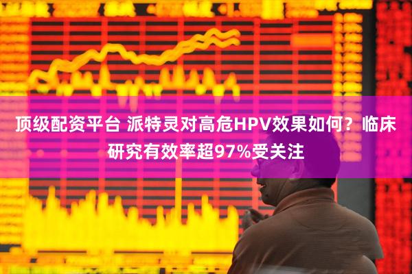 顶级配资平台 派特灵对高危HPV效果如何？临床研究有效率超97%受关注