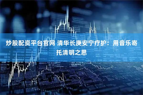炒股配资平台官网 清华长庚安宁疗护：用音乐寄托清明之思