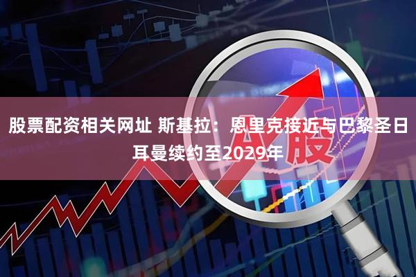 股票配资相关网址 斯基拉：恩里克接近与巴黎圣日耳曼续约至2029年