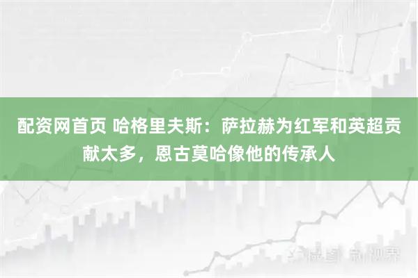 配资网首页 哈格里夫斯：萨拉赫为红军和英超贡献太多，恩古莫哈像他的传承人