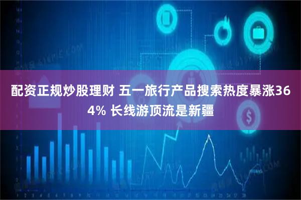 配资正规炒股理财 五一旅行产品搜索热度暴涨364% 长线游顶流是新疆
