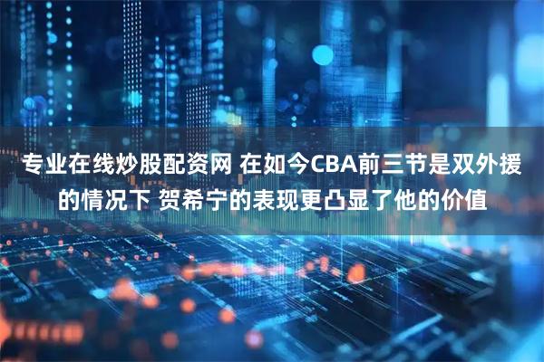 专业在线炒股配资网 在如今CBA前三节是双外援的情况下 贺希宁的表现更凸显了他的价值