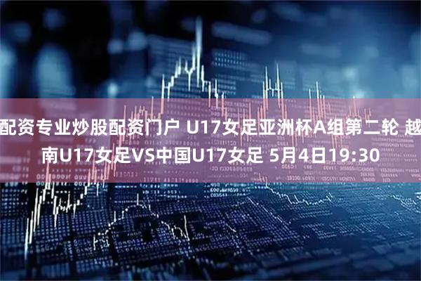配资专业炒股配资门户 U17女足亚洲杯A组第二轮 越南U17女足VS中国U17女足 5月4日19:30