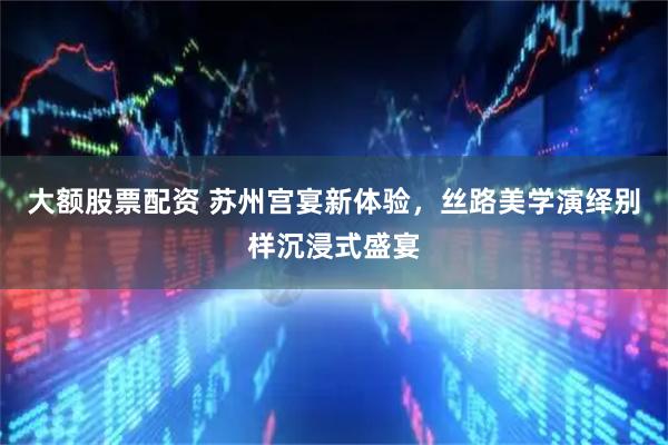 大额股票配资 苏州宫宴新体验，丝路美学演绎别样沉浸式盛宴